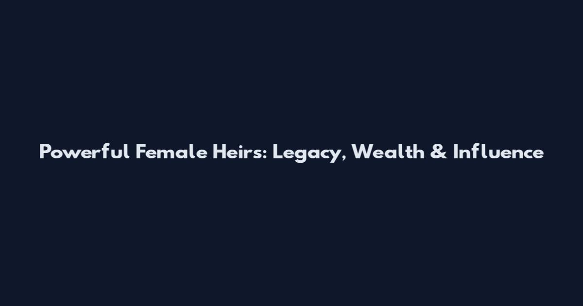 Powerful Female Heirs: Legacy, Wealth & Influence