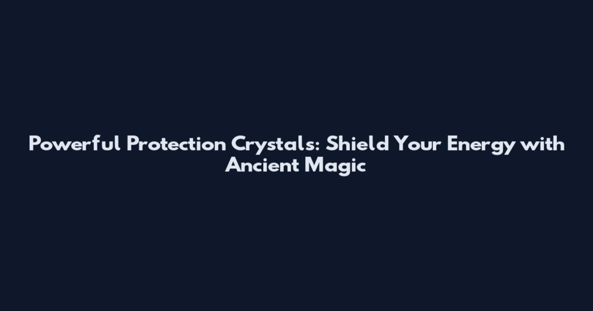 Powerful Protection Crystals: Shield Your Energy with Ancient Magic