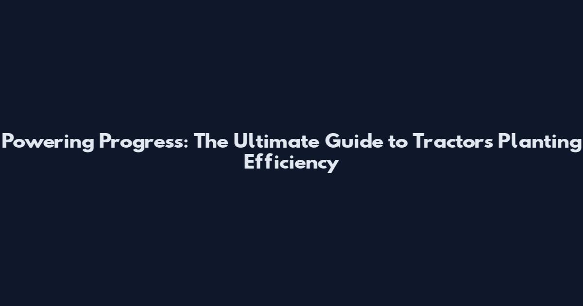 Powering Progress: The Ultimate Guide to Tractors Planting Efficiency