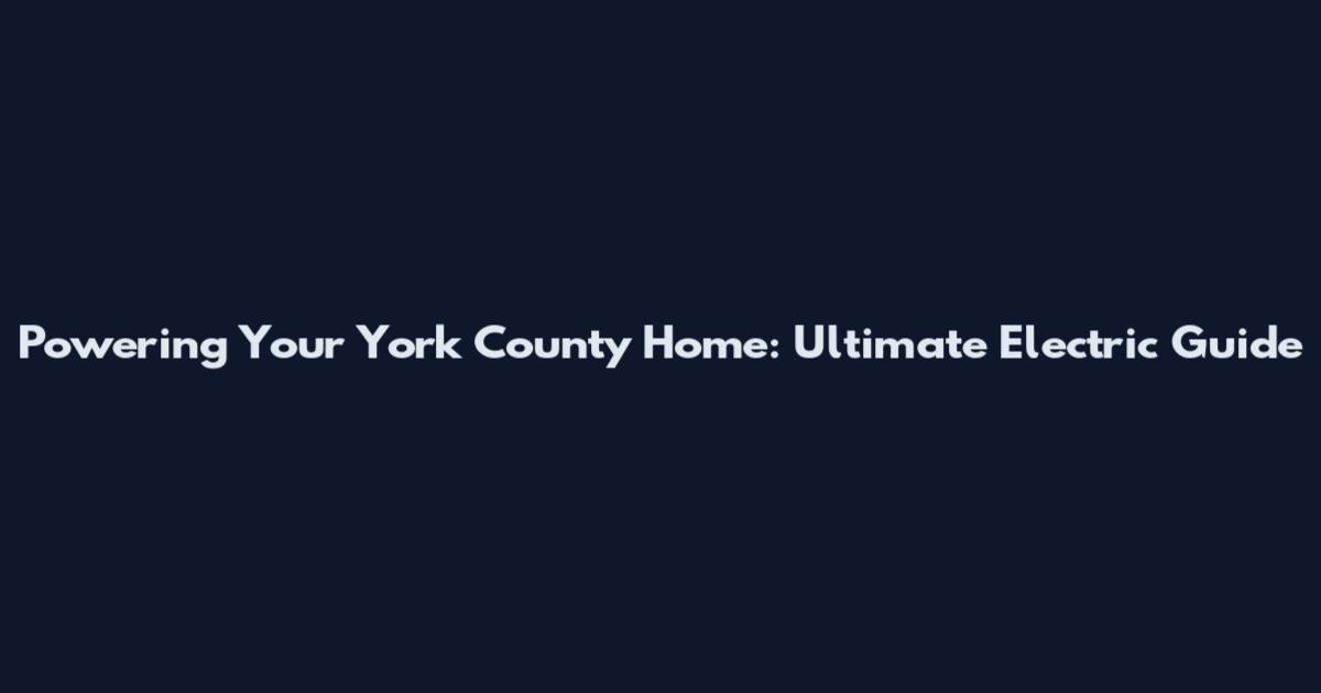 Powering Your York County Home: Ultimate Electric Guide