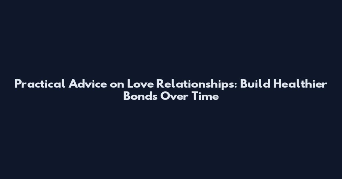 Practical Advice on Love Relationships: Build Healthier Bonds Over Time