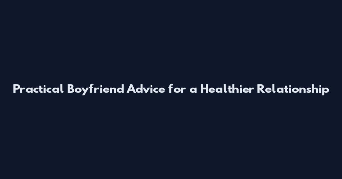 Practical Boyfriend Advice for a Healthier Relationship