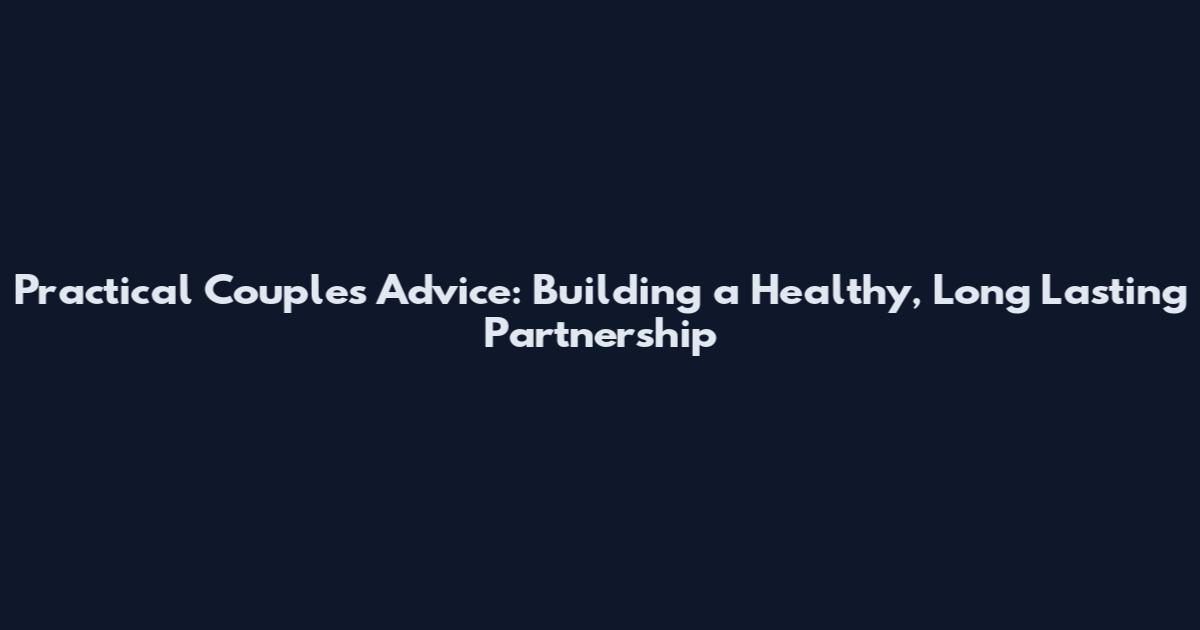 Practical Couples Advice: Building a Healthy, Long Lasting Partnership