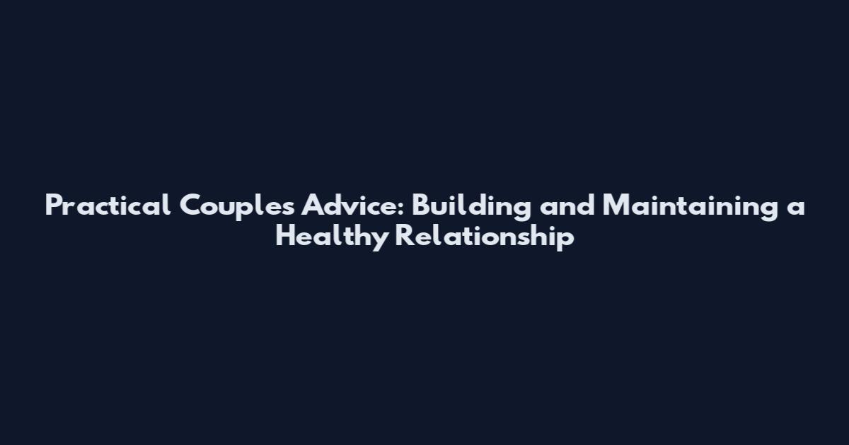 Practical Couples Advice: Building and Maintaining a Healthy Relationship