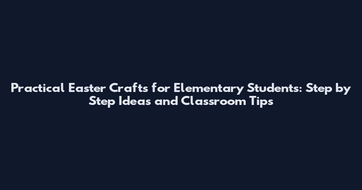 Practical Easter Crafts for Elementary Students: Step by Step Ideas and Classroom Tips