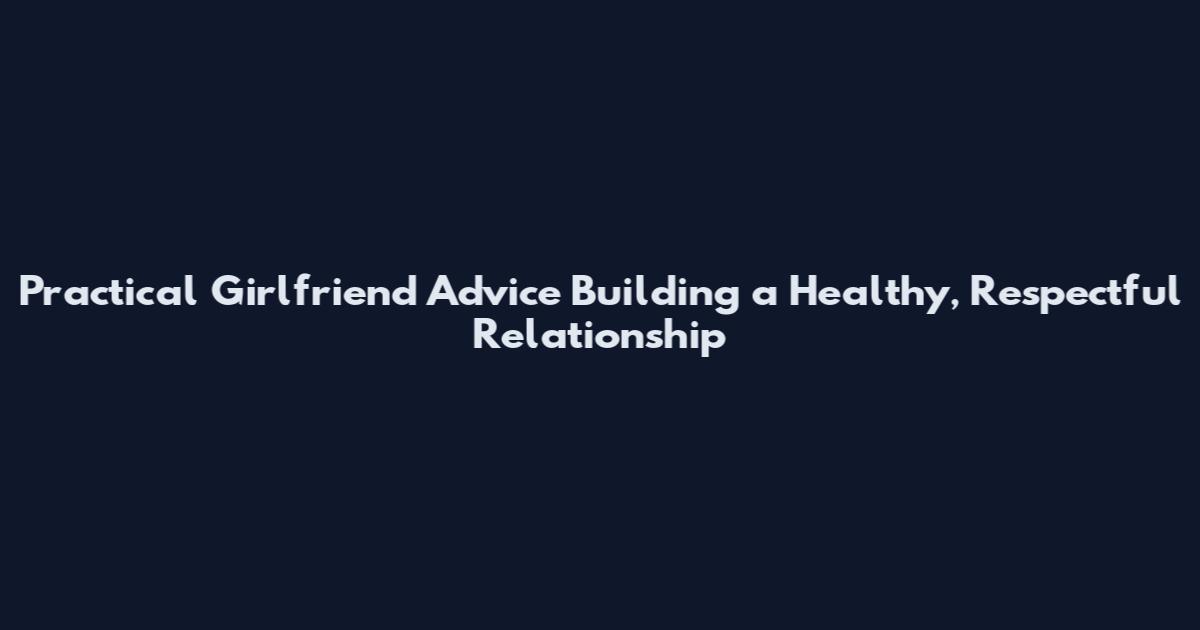 Practical Girlfriend Advice Building a Healthy, Respectful Relationship