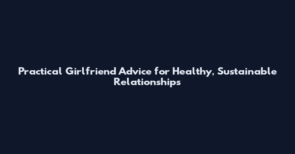 Practical Girlfriend Advice for Healthy, Sustainable Relationships
