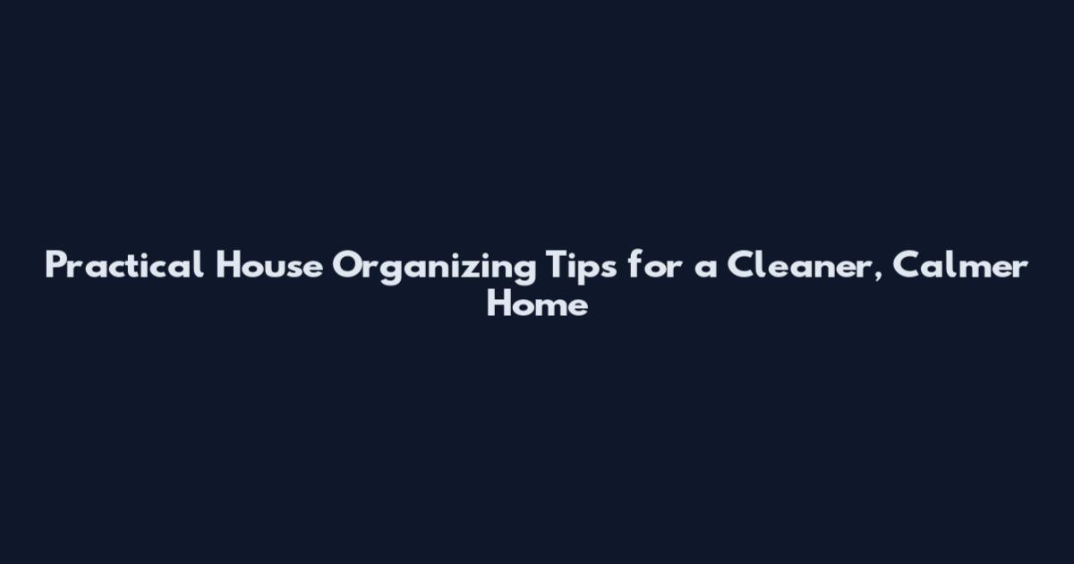 Practical House Organizing Tips for a Cleaner, Calmer Home