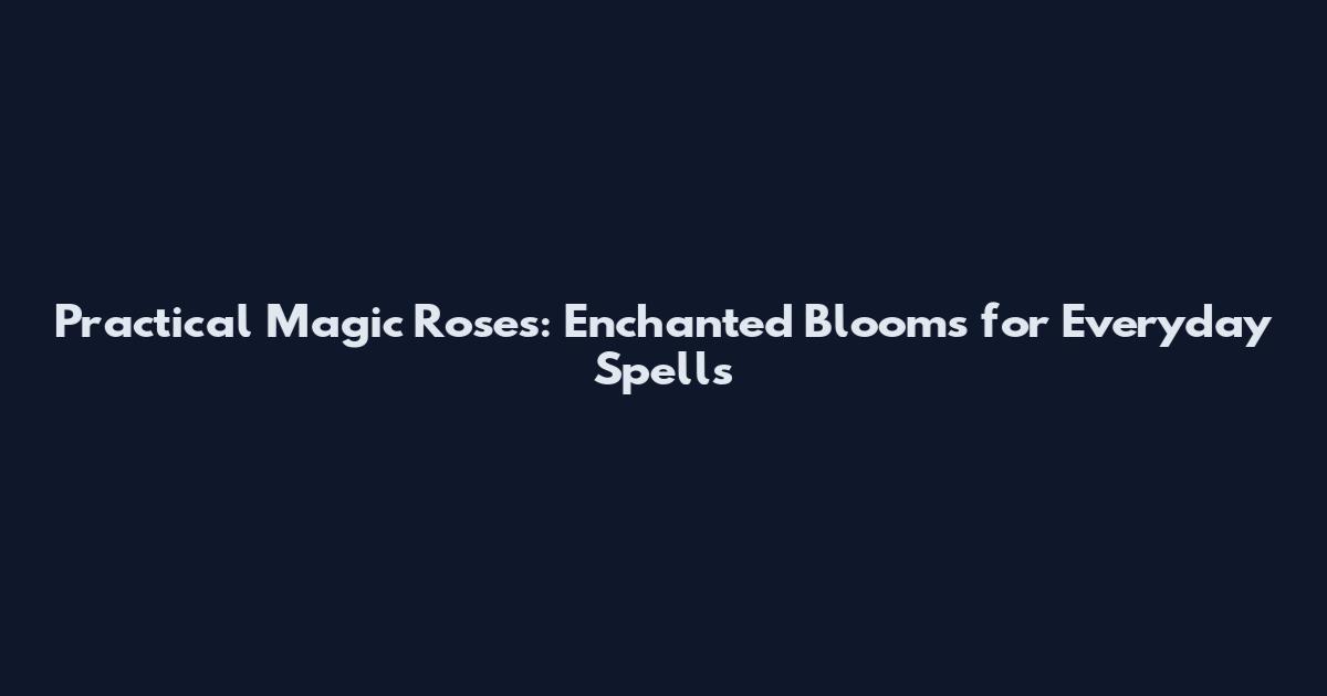 Practical Magic Roses: Enchanted Blooms for Everyday Spells