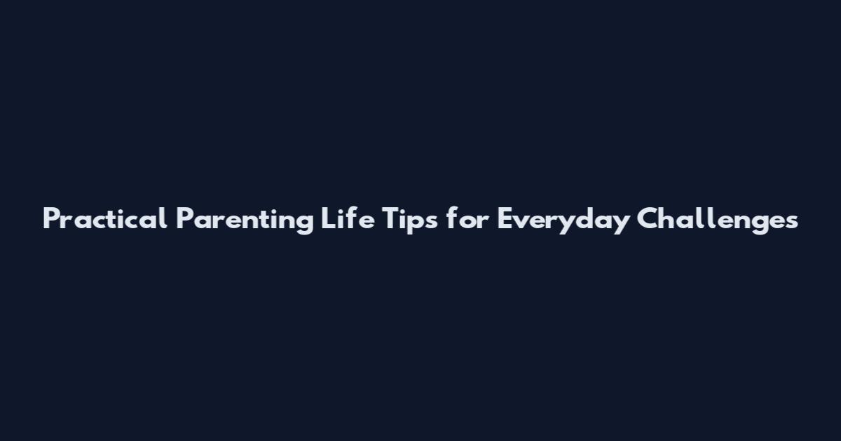 Practical Parenting Life Tips for Everyday Challenges