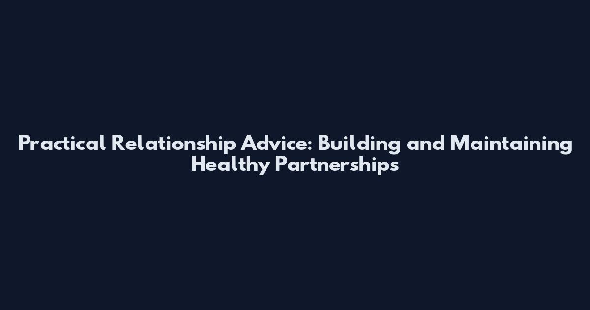 Practical Relationship Advice: Building and Maintaining Healthy Partnerships