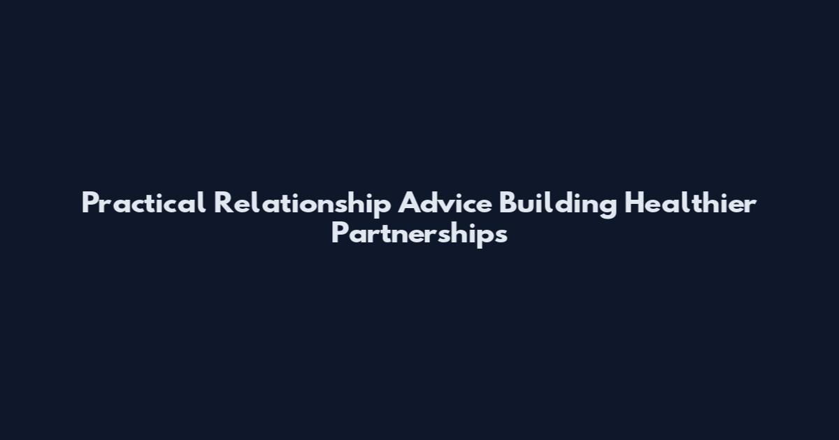 Practical Relationship Advice Building Healthier Partnerships