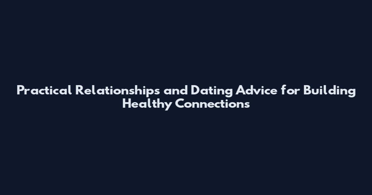 Practical Relationships and Dating Advice for Building Healthy Connections