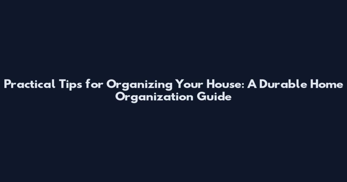 Practical Tips for Organizing Your House: A Durable Home Organization Guide