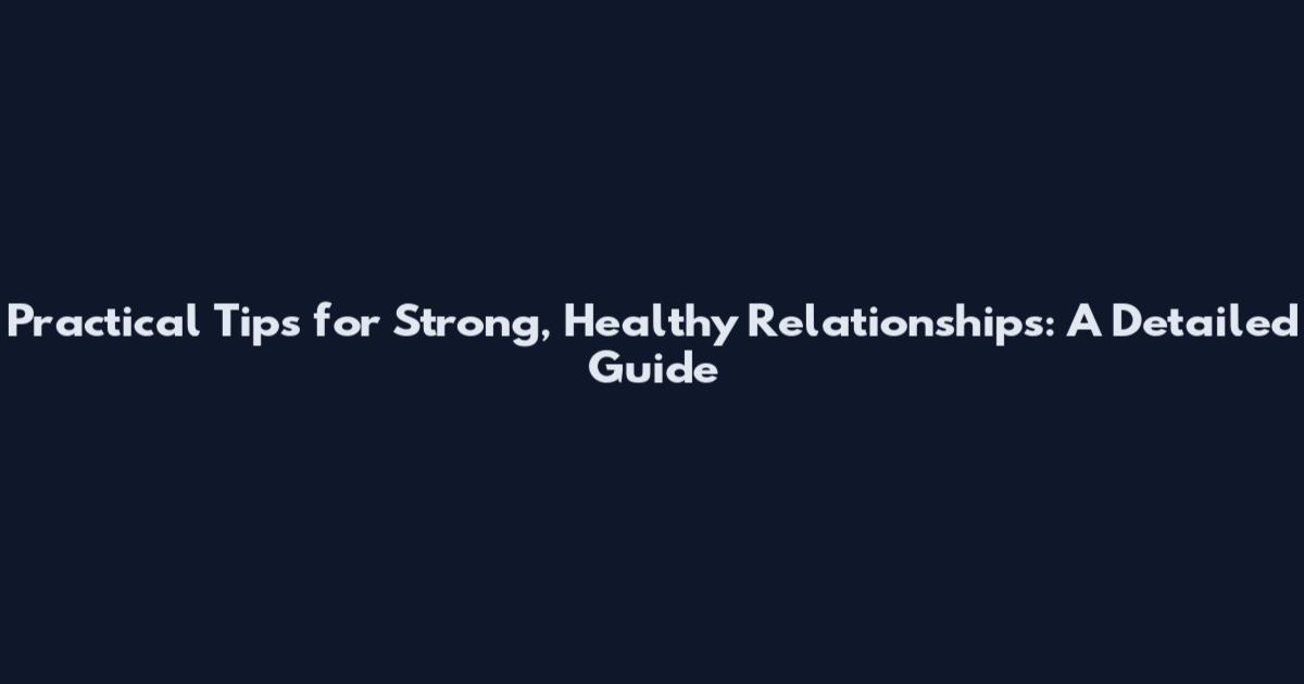 Practical Tips for Strong, Healthy Relationships: A Detailed Guide