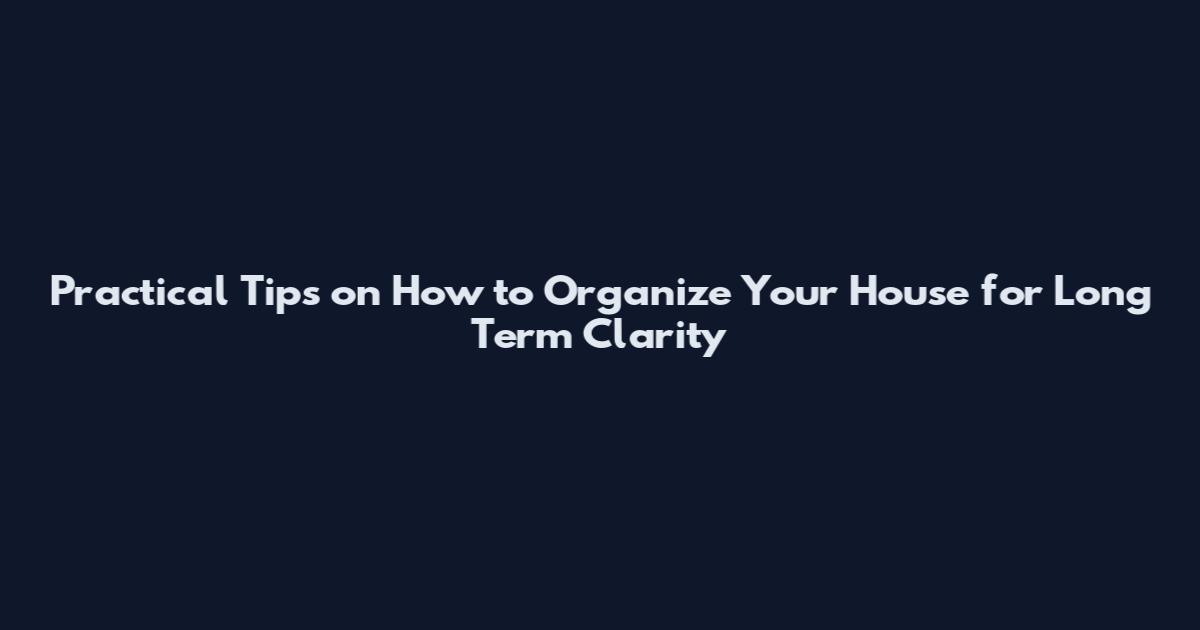 Practical Tips on How to Organize Your House for Long Term Clarity