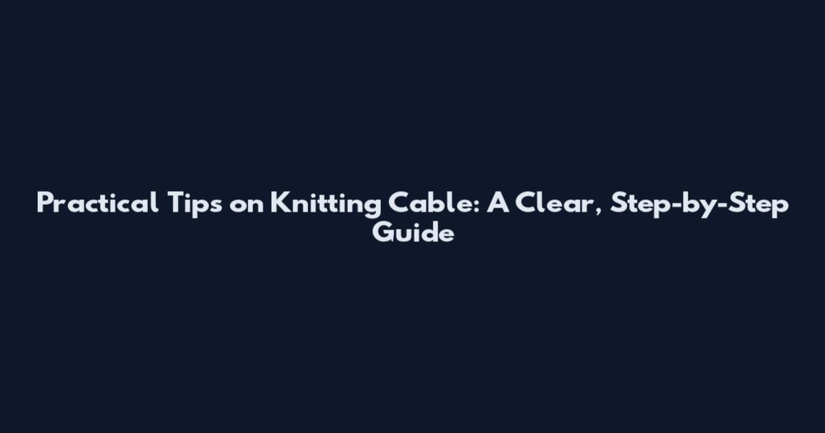 Practical Tips on Knitting Cable: A Clear, Step-by-Step Guide