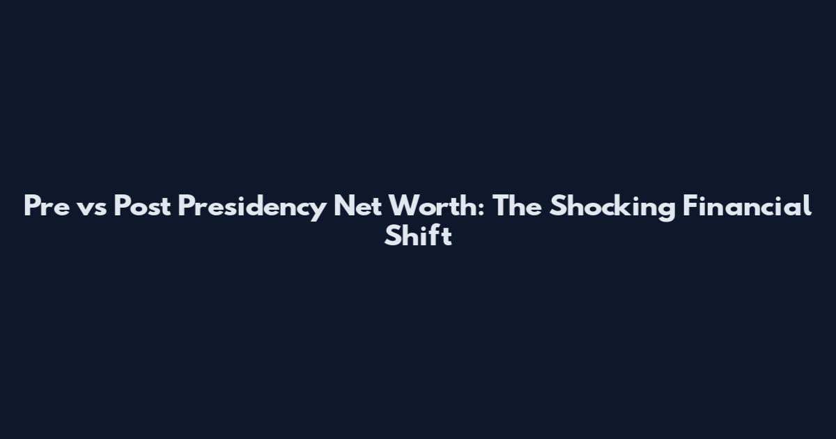 Pre vs Post Presidency Net Worth: The Shocking Financial Shift