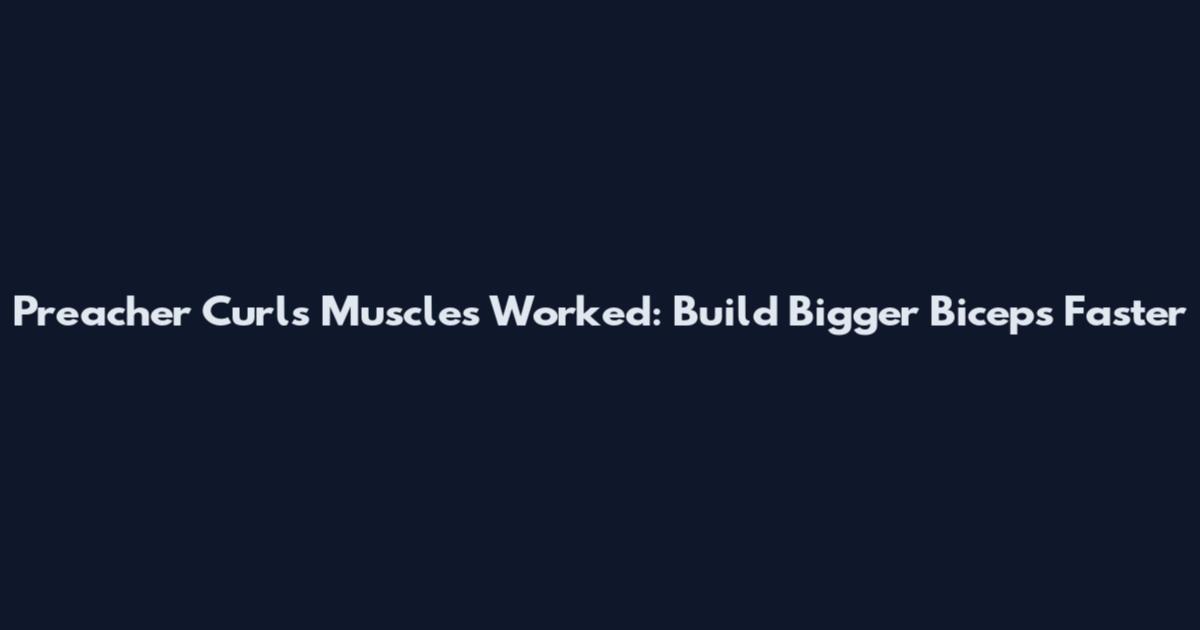 Preacher Curls Muscles Worked: Build Bigger Biceps Faster