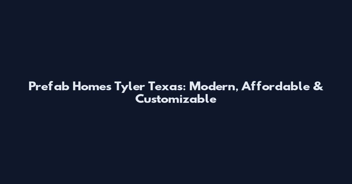 Prefab Homes Tyler Texas: Modern, Affordable & Customizable