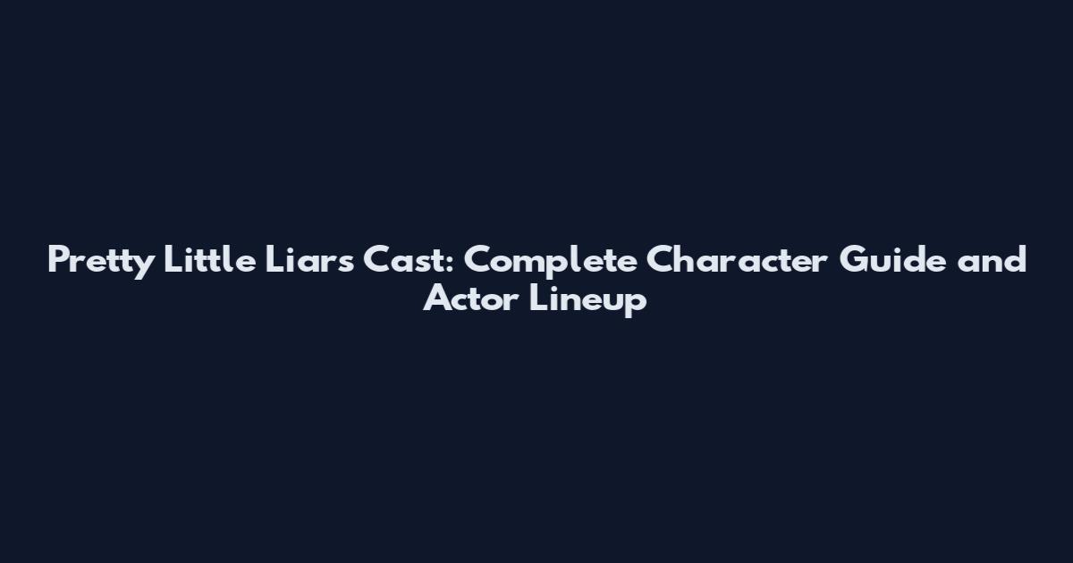 Pretty Little Liars Cast: Complete Character Guide and Actor Lineup