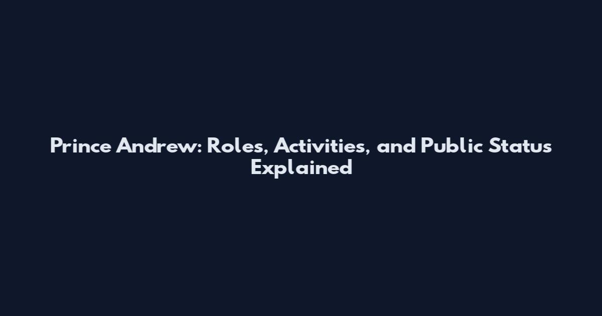 Prince Andrew: Roles, Activities, and Public Status Explained