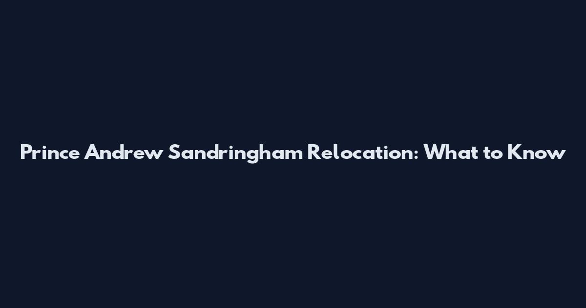 Prince Andrew Sandringham Relocation: What to Know
