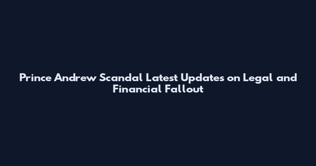 Prince Andrew Scandal Latest Updates on Legal and Financial Fallout