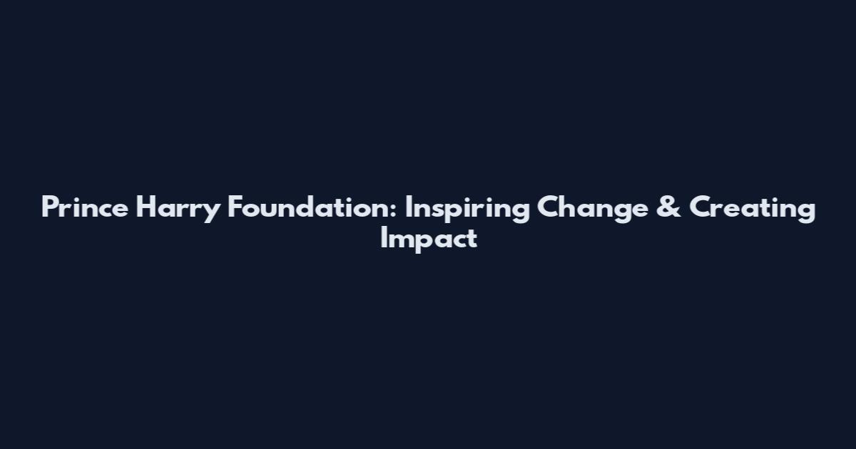 Prince Harry Foundation: Inspiring Change & Creating Impact