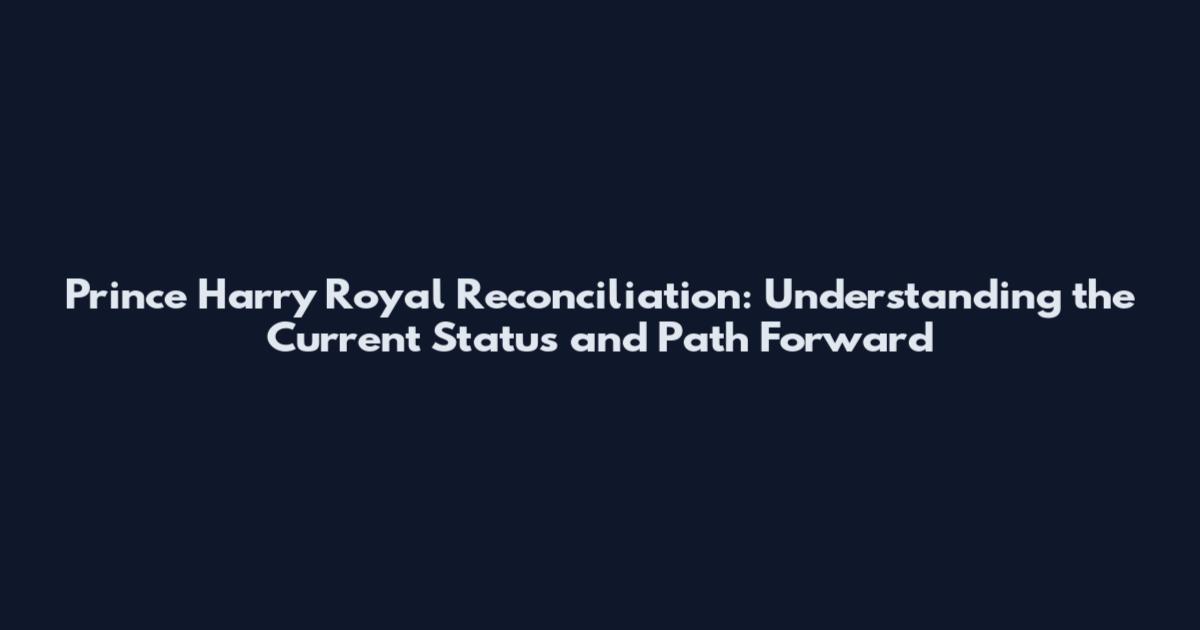 Prince Harry Royal Reconciliation: Understanding the Current Status and Path Forward