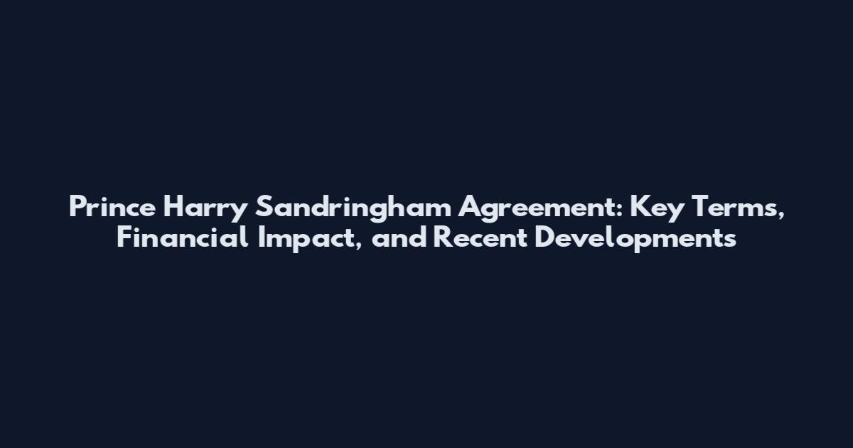 Prince Harry Sandringham Agreement: Key Terms, Financial Impact, and Recent Developments