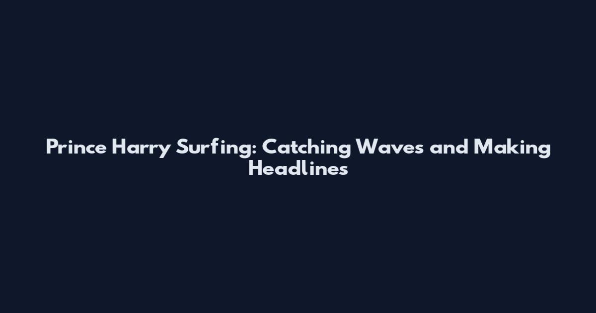 Prince Harry Surfing: Catching Waves and Making Headlines