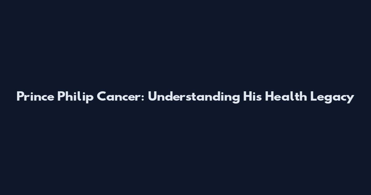 Prince Philip Cancer: Understanding His Health Legacy