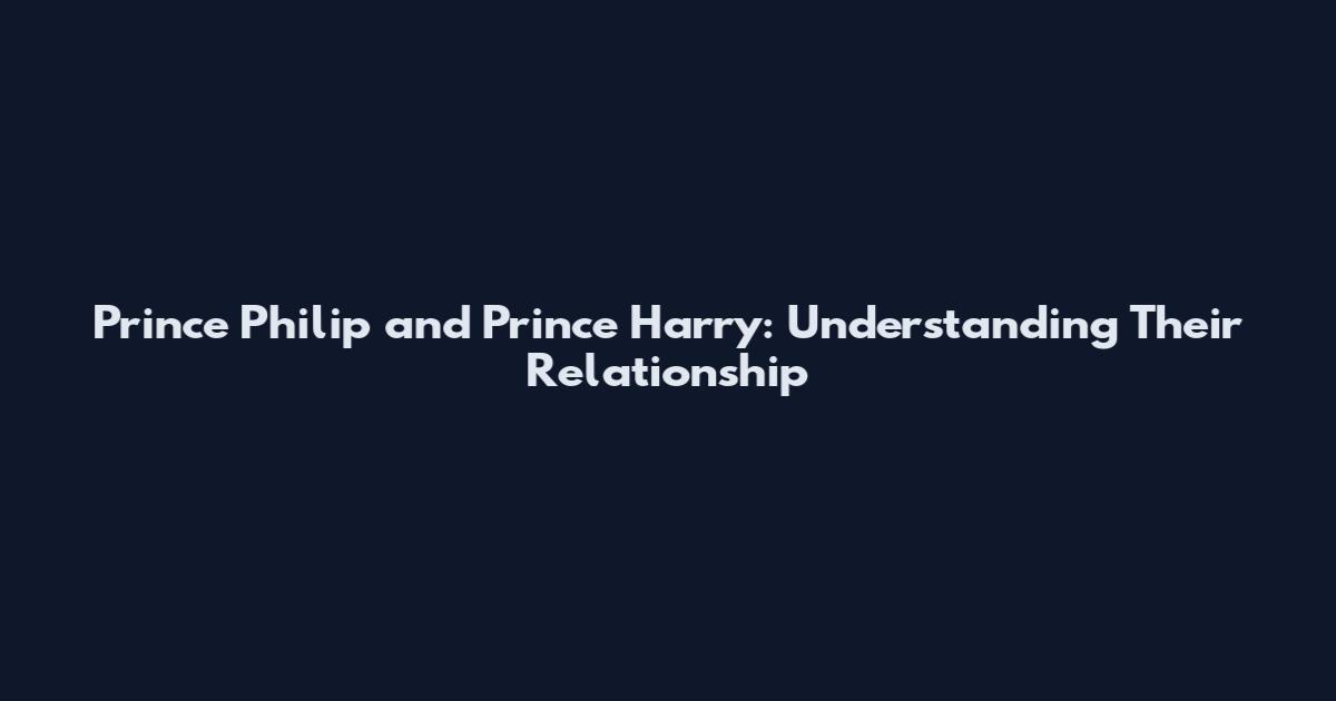 Prince Philip and Prince Harry: Understanding Their Relationship