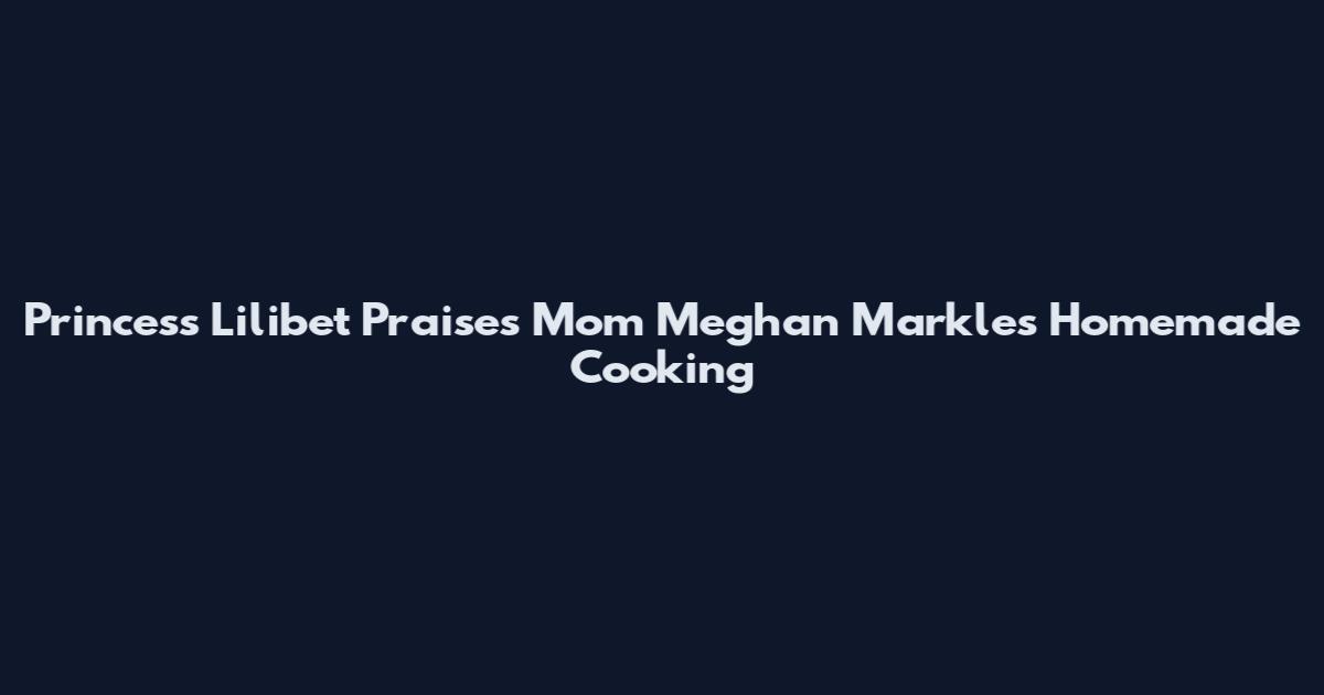 Princess Lilibet Praises Mom Meghan Markle's Homemade Cooking