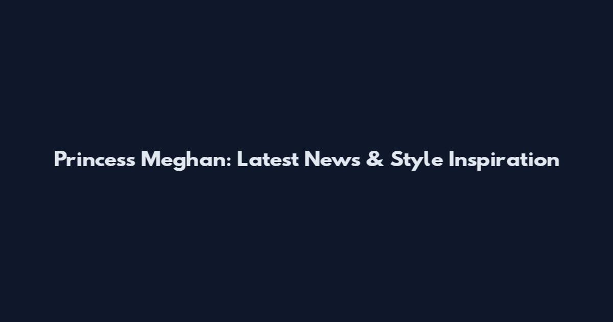Princess Meghan: Latest News & Style Inspiration