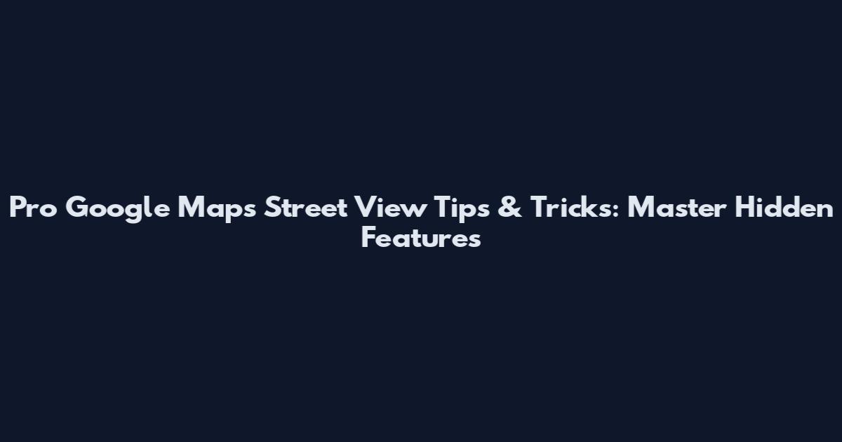 Pro Google Maps Street View Tips & Tricks: Master Hidden Features