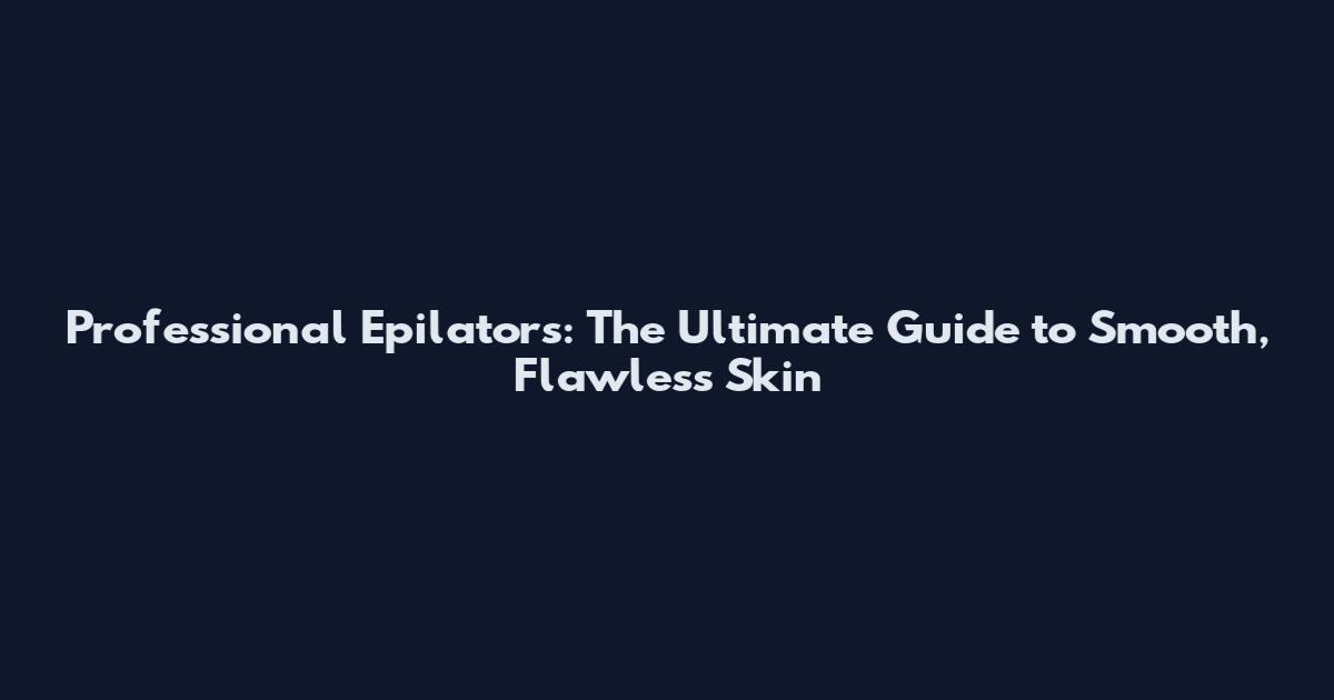 Professional Epilators: The Ultimate Guide to Smooth, Flawless Skin