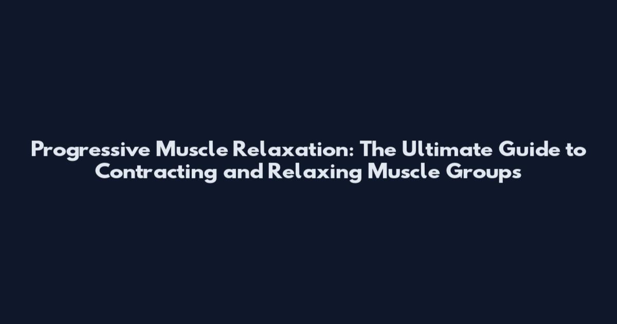 Progressive Muscle Relaxation: The Ultimate Guide to Contracting and Relaxing Muscle Groups