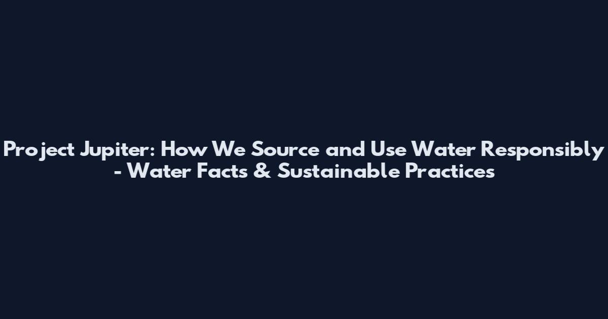Project Jupiter: How We Source and Use Water Responsibly - Water Facts & Sustainable Practices