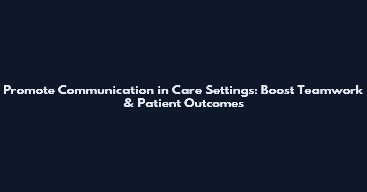 Promote Communication in Care Settings: Boost Teamwork & Patient Outcomes