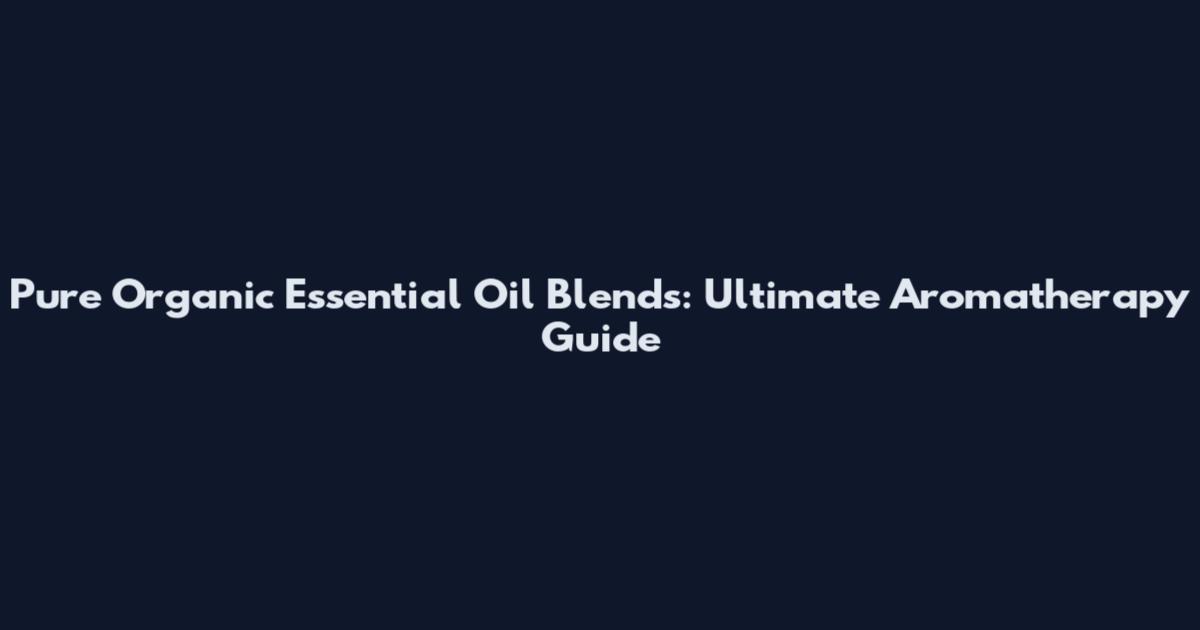 Pure Organic Essential Oil Blends: Ultimate Aromatherapy Guide