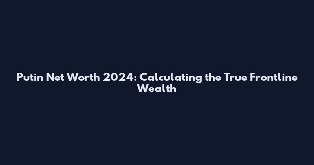 Putin Net Worth 2024: Calculating the True Frontline Wealth