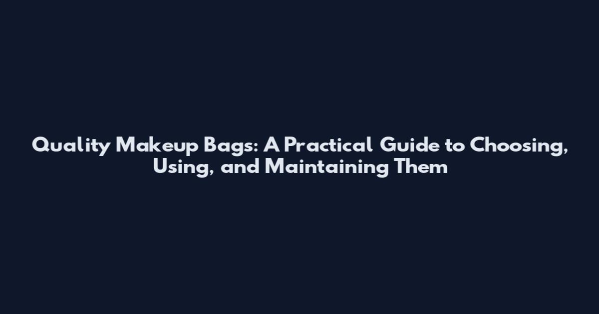 Quality Makeup Bags: A Practical Guide to Choosing, Using, and Maintaining Them