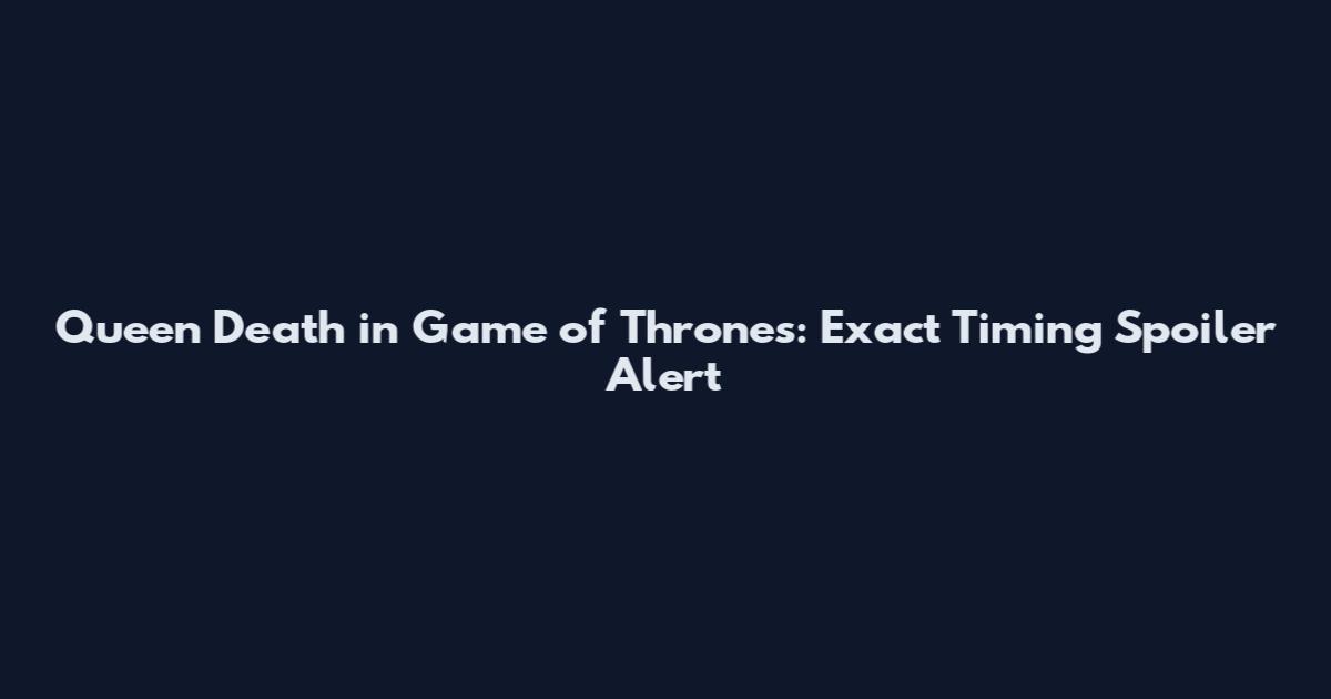 Queen Death in Game of Thrones: Exact Timing Spoiler Alert