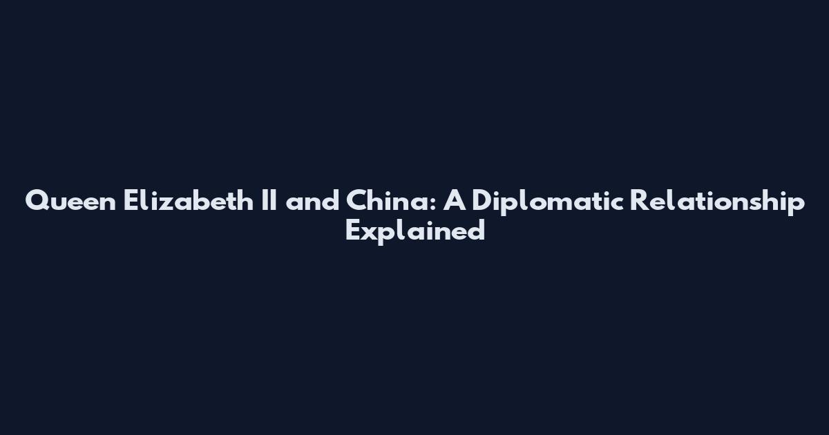 Queen Elizabeth II and China: A Diplomatic Relationship Explained
