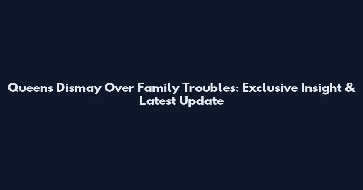 Queens Dismay Over Family Troubles: Exclusive Insight & Latest Update