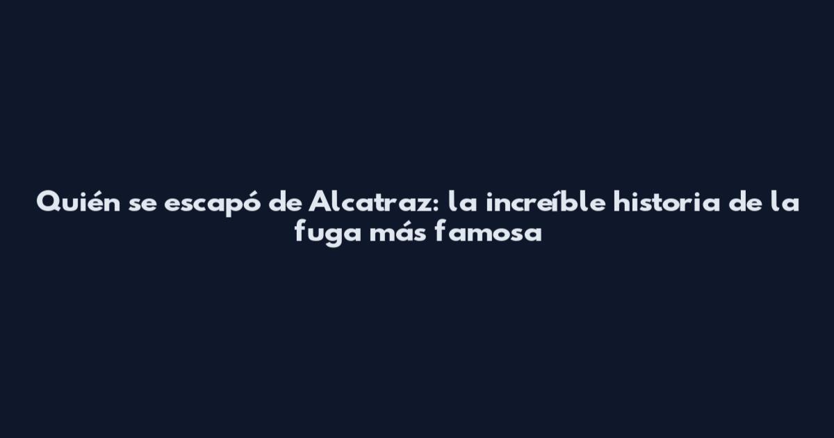 Quién se escapó de Alcatraz: la increíble historia de la fuga más famosa