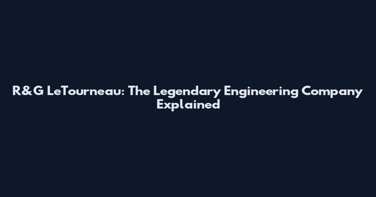 R&G LeTourneau: The Legendary Engineering Company Explained