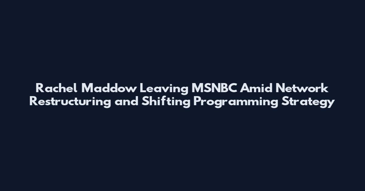 Rachel Maddow Leaving MSNBC Amid Network Restructuring and Shifting Programming Strategy